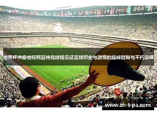 世界杯传奇地标阿茲特克球场见证足球历史与激情的巅峰时刻与不朽荣耀 世界杯传奇地标阿茲特克球场见证足球历史与激情的巅峰时刻与不朽荣耀