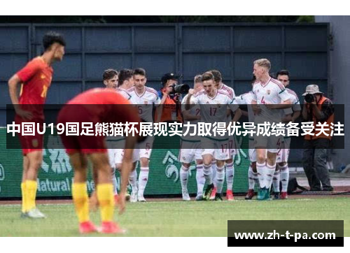 中国U19国足熊猫杯展现实力取得优异成绩备受关注
