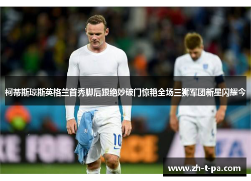 柯蒂斯琼斯英格兰首秀脚后跟绝妙破门惊艳全场三狮军团新星闪耀今