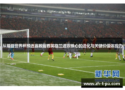 从福登世界杯预选赛数据看英格兰进攻核心的进化与关键价值体现力 从福登世界杯预选赛数据看英格兰进攻核心的进化与关键价值体现力