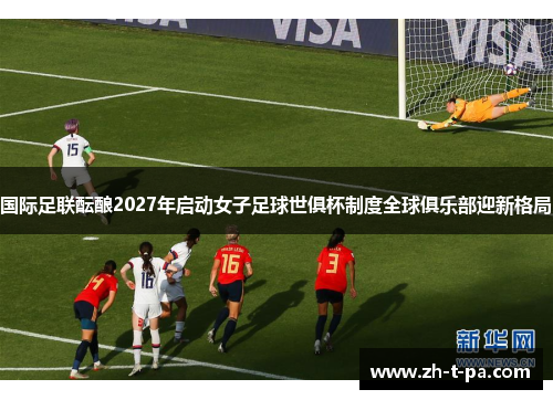 国际足联酝酿2027年启动女子足球世俱杯制度全球俱乐部迎新格局