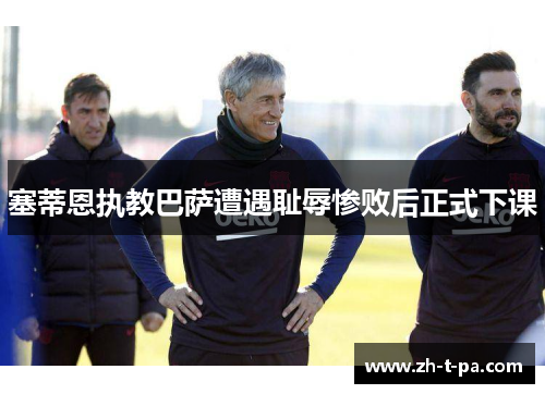 塞蒂恩执教巴萨遭遇耻辱惨败后正式下课