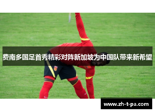 费南多国足首秀精彩对阵新加坡为中国队带来新希望